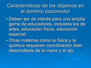 Características de los objetivos en el dominio psicomotor Deben ser de interés para una amplia gama de educadores, incluidos los de artes, educación física, educación especial. Otras materias como la física y la química requieren coordinación bien desarrollada de la mano y el ojo. 