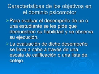 Características de los objetivos en el dominio psicomotor Para evaluar el desempeño de un o una estudiante se les pide que demuestren su habilidad y se observa su ejecución. La evaluación de dicho desempeño se lleva a cabo a través de una escala de calificación o una lista de cotejo. 