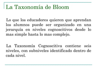 La Taxonomía de Bloom
Lo que los educadores quieren que aprendan
los alumnos puede ser organizado en una
jerarquía en niveles cognoscitivos desde lo
mas simple hasta lo mas complejo.
La Taxonomía Cognoscitiva contiene seis
niveles, con subniveles identificado dentro de
cada nivel.
 