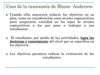 Usos de la taxonomía de Bloom -Anderson
 Cuando el/la maestro/a redacta los objetivos en su
plan, toma en consideración estos niveles cognoscitivos
para asegurarse variedad en los tipos de niveles
cognoscitivos a los que pone a trabajar a sus
estudiantes.
 El estudiante, por medio de las actividades, logra las
destrezas y conocimiento del nivel que se especifica en
los objetivos.
 Los objetivos permiten enfocar la evaluación de los
estudiantes
 