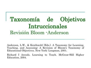 Taxonomía de Objetivos
Intruccionales
Revisión Bloom -Anderson
Anderson, L.W., & Krathwohl (Eds.). A Taxonomy for Learning,
Teaching, and Assessing: A Revision of Bloom's Taxonomy of
Educational Objectives. New York: Longman, 2001.
Richard I Arends. Learning to Teach. McGraw-Hill Higher
Education, 2004.
 