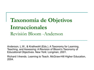 Taxonomía de Objetivos
Intruccionales
Revisión Bloom -Anderson
Anderson, L.W., & Krathwohl (Eds.). A Taxonomy for Learning,
Teaching, and Assessing: A Revision of Bloom's Taxonomy of
Educational Objectives. New York: Longman, 2001.
Richard I Arends. Learning to Teach. McGraw-Hill Higher Education,
2004.
 