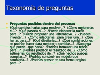 Preguntas posibles dentro del proceso: ¿Qué cambios harías para resolver…?  ¿Cómo mejorarías el…?  ¿Qué pasaría si…?  ¿Puede elaborar la razón para…?  ¿Puede proponer una  alternativa…?  ¿Puedes inventar…?  ¿Cómo adaptarías…para crear una…?  ¿Qué harías para…?  ¿Qué diseñarías…?  ¿Qué combinaciones se podrían hacer para mejorar o cambiar…?  ¿Suponga que puede…que haría?  ¿Podrías formular una teoría para…?  ¿Podrías predecir el resultado de…?  ¿Cómo estimarías los resultados de…?  ¿Qué hechos puedes compilar…?  ¿Podrías construir un modelo que cambiaría…?  ¿Podrías pensar en una forma original para…? Taxonomía de preguntas 