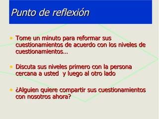Punto de reflexión Tome un minuto para reformar sus cuestionamientos de acuerdo con los niveles de cuestionamientos… Discuta sus niveles primero con la persona cercana a usted  y luego al otro lado ¿Alguien quiere compartir sus cuestionamientos  con nosotros ahora? 