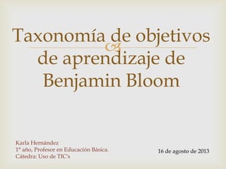 
Taxonomía de objetivos
de aprendizaje de
Benjamin Bloom
Karla Hernández
1° año, Profesor en Educación Básica.
Cátedra: Uso de TIC's
16 de agosto de 2013
 