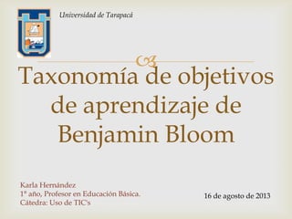 
Taxonomía de objetivos
de aprendizaje de
Benjamin Bloom
Karla Hernández
1° año, Profesor en Educación Básica.
Cátedra: Uso de TIC's
16 de agosto de 2013
Universidad de Tarapacá
 