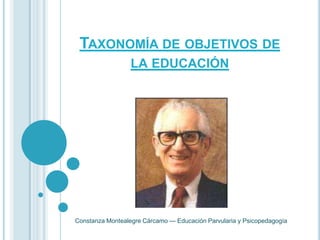 TAXONOMÍA DE OBJETIVOS DE
                  LA EDUCACIÓN




Constanza Montealegre Cárcamo --- Educación Parvularia y Psicopedagogía
 
