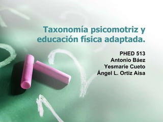 Taxonomía psicomotriz y 
educación física adaptada. 
PHED 513 
Antonio Báez 
Yesmarie Cueto 
Ángel L. Ortiz Aisa 
 