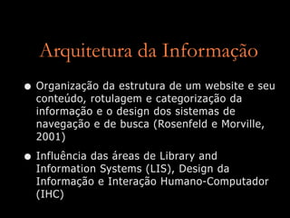 Arquitetura da Informação
• Organização da estrutura de um website e seu
  conteúdo, rotulagem e categorização da
  informação e o design dos sistemas de
  navegação e de busca (Rosenfeld e Morville,
  2001)

• Influência das áreas de Library and
  Information Systems (LIS), Design da
  Informação e Interação Humano-Computador
  (IHC)
 