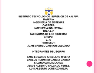 INSTITUTO TECNOLOGICO SUPERIOR DE XALAPA
                   MATERIA
           INGENIERIA DE SISTEMAS
                  CARRERA
            INGENIERIA INDUSTRIAL
                  TRABAJO
         TAXONOMIA DE LOS SISTEMAS
                   GRUPO
                     2.- C
                 PROFESOR
       JUAN MANUEL CARRION DELGADO

        INTEGRANTES DEL EQUIPO

     SAUL EDUARDO ARELLANO RIVERA
     CARLOS HERMINIO GARCIA GARCIA
           SILVINO GARCIA LANDA
     JESUS ALBERTO SALGADO PEREZ.
       LUIS ALBERTO LORENZO MEJIA
 