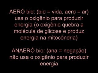 AERÓ bio: (bio = vida, aero = ar)
 usa o oxigênio para produzir
 energia (o oxigênio quebra a
 molécula de glicose e produz
   energia na mitocôndria)

 ANAERÓ bio: (ana = negação)
não usa o oxigênio para produzir
            energia
 