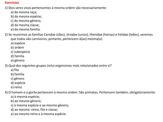 Exercícios
1) Dois seres vivos pertencentes à mesma ordem são necessariamente:
    a) da mesma raça;
    b) da mesma espécie;
    c) do mesmo gênero;
    d) da mesma classe;
    e) da mesma família.
2) Se reunirmos as famílias Canidae (cães), Ursidae (ursos), Hienidae (hienas) e Felidae (leões), veremos
    que todos são carnívoros, portanto, pertencem à(ao) mesma(o):
    a) espécie
    b) ordem
    c) subespécie
    d) família
    e) gênero
3) Qual dos seguintes grupos inclui organismos mais relacionados entre si?
    a) filo
    b) família
    c) gênero
    d) espécie
    e) reino
4) O homem e o gorila pertencem à mesma ordem. São primatas. Pertencem também, obrigatoriamente:
    a) à mesma espécie;
    b) ao mesmo gênero;
    c) à mesma espécie e ao mesmo gênero;
    d) ao mesmo: reino, filo e classe;
    e) ao mesmo reino e à mesma espécie.
 