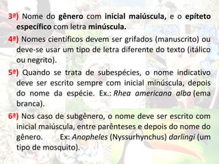 3ª) Nome do gênero com inicial maiúscula, e o epíteto
  específico com letra minúscula.
4ª) Nomes científicos devem ser grifados (manuscrito) ou
  deve-se usar um tipo de letra diferente do texto (itálico
  ou negrito).
5ª) Quando se trata de subespécies, o nome indicativo
  deve ser escrito sempre com inicial minúscula, depois
  do nome da espécie. Ex.: Rhea americana alba (ema
  branca).
6ª) Nos caso de subgênero, o nome deve ser escrito com
  inicial maiúscula, entre parênteses e depois do nome do
  gênero.      Ex: Anopheles (Nyssurhynchus) darlingi (um
  tipo de mosquito).
 