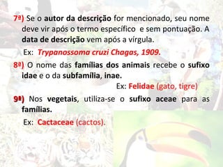 7ª) Se o autor da descrição for mencionado, seu nome
  deve vir após o termo específico e sem pontuação. A
  data de descrição vem após a vírgula.
   Ex: Trypanossoma cruzi Chagas, 1909.
8ª) O nome das famílias dos animais recebe o sufixo
  idae e o da subfamília, inae.
                             Ex: Felidae (gato, tigre)
9ª) Nos vegetais, utiliza-se o sufixo aceae para as
  famílias.
   Ex: Cactaceae (cactos).
 