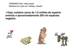 Hoje, existem cerca de 1,5 milhão de espécie
animais e aproximadamente 350 mil espécies
vegetais.
TAXONOMIA( Táxis= ordem,arranjo)
Sistemática( syn= junto,com+ histamay= colocado)
 