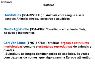 TAXONOMIA
Histórico
Aristóteles (384-322 a.C.) : Animais com sangue e sem
sangue; Animais aéreos, terrestres e aquáticos
Santo Agostinho (354-430): Classificou em animais úteis,
nocivos e indiferentes
Carl Von Linné (1707-1778): - critério: órgãos e estruturas
morfológicas comuns e estruturas reprodutivas de animais e
plantas.
- Substituiu as longas denominações de espécies, às vezes
com dezenas de nomes, que vigoravam na Europa até então.
 