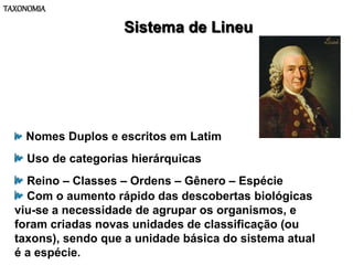 TAXONOMIA
Sistema de Lineu
Nomes Duplos e escritos em Latim
Uso de categorias hierárquicas
Reino – Classes – Ordens – Gênero – Espécie
Com o aumento rápido das descobertas biológicas
viu-se a necessidade de agrupar os organismos, e
foram criadas novas unidades de classificação (ou
taxons), sendo que a unidade básica do sistema atual
é a espécie.
 