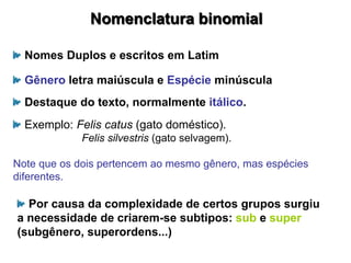 Nomenclatura binomial
Nomes Duplos e escritos em Latim
Gênero letra maiúscula e Espécie minúscula
Destaque do texto, normalmente itálico.
Exemplo: Felis catus (gato doméstico).
Felis silvestris (gato selvagem).
Note que os dois pertencem ao mesmo gênero, mas espécies
diferentes.
Por causa da complexidade de certos grupos surgiu
a necessidade de criarem-se subtipos: sub e super
(subgênero, superordens...)
 