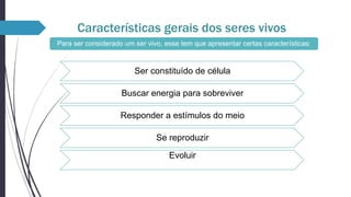 Características gerais dos seres vivos
Para ser considerado um ser vivo, esse tem que apresentar certas características:

Ser constituído de célula
Buscar energia para sobreviver
Responder a estímulos do meio

Se reproduzir
Evoluir

 