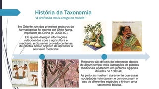 História da Taxonomia
“A profissão mais antiga do mundo”
No Oriente, um dos primeiros registros de
farmacopeias foi escrito por Shen Nung,
imperador da China (c. 3000 aC).
Ele queria divulgar informações
relacionadas com a agricultura e
medicina, e diz-se ter provado centenas
de plantas com o objetivo de aprender o
seu valor medicinal.

Registros são difíceis de interpretar depois
de algum tempo, mas ilustrações de plantas
medicinais aparecem em pinturas egípcias
datadas de 1500 aC.
As pinturas mostram claramente que essas
sociedades valorizavam e comunicavam o
uso de diferentes espécies e tinham uma
taxonomia básica.

 