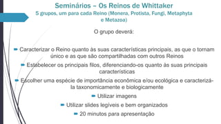 Seminários – Os Reinos de Whittaker
5 grupos, um para cada Reino (Monera, Protista, Fungi, Metaphyta
e Metazoa)
O grupo deverá:
 Caracterizar o Reino quanto às suas características principais, as que o tornam
único e as que são compartilhadas com outros Reinos
 Estabelecer os principais filos, diferenciando-os quanto às suas principais
características
 Escolher uma espécie de importância econômica e/ou ecológica e caracterizála taxonomicamente e biologicamente
 Utilizar imagens
 Utilizar slides legíveis e bem organizados
 20 minutos para apresentação

 