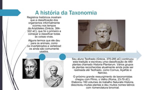 A história da Taxonomia
Registros históricos mostram
que a classificação dos
organismos informalmente
ocorreu nos tempos
de Aristóteles (Grécia, 384322 aC), que foi o primeiro a
começar a classificar todas
as coisas vivas.
Alguns termos que ele deu
para os animais, como
os invertebrados e vertebrad
os ainda são comumente
usados.
Seu aluno Teofrasto (Grécia, 370-285 aC) continuou
esta tradição e escreveu uma classificação de 480
plantas chamado Historia Plantarum. Vários grupos
de plantas reconhecidas atualmente ainda pode ser
rastreada até Teofrasto, como Cornus, Açafrão e
Narciso.
O próximo grande ressurgimento de taxonomistas
chegou com Plínio, o Velho (Roma, 23-79 dC).
Elaborou 160 volumes do trabalho Naturalis Historia,
descreveu muitas plantas e deu muitos nomes latinos
com nomenclatura binomial.

 