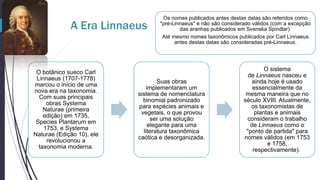 A Era Linnaeus

O botânico sueco Carl
Linnaeus (1707-1778)
marcou o início de uma
nova era na taxonomia.
Com suas principais
obras Systema
Naturae (primeira
edição) em 1735,
Species Plantarum em
1753, e Systema
Naturae (Edição 10), ele
revolucionou a
taxonomia moderna.

Os nomes publicados antes destas datas são referidos como
"pré-Linnaeus" e não são considerado válidos (com a excepção
das aranhas publicados em Svenska Spindlar).
Até mesmo nomes taxonômicos publicados por Carl Linnaeus
antes destas datas são consideradas pré-Linnaeus.

Suas obras
implementaram um
sistema de nomenclatura
binomial padronizado
para espécies animais e
vegetais, o que provou
ser uma solução
elegante para uma
literatura taxonômica
caótica e desorganizada.

O sistema
de Linnaeus nasceu e
ainda hoje é usado
essencialmente da
mesma maneira que no
século XVIII. Atualmente,
os taxonomistas de
plantas e animais
consideram o trabalho
de Linnaeus como o
"ponto de partida" para
nomes válidos (em 1753
e 1758,
respectivamente).

 