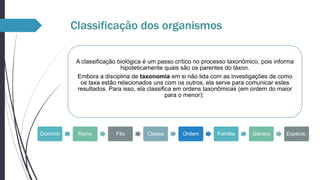 Classificação dos organismos
A classificação biológica é um passo crítico no processo taxonômico, pois informa
hipoteticamente quais são os parentes do táxon.
Embora a disciplina de taxonomia em si não lida com as investigações de como
os taxa estão relacionados uns com os outros, ela serve para comunicar estes
resultados. Para isso, ela classifica em ordens taxonômicas (em ordem do maior
para o menor):

Domínio

Reino

Filo

Classe

Ordem

Família

Gênero

Espécie.

 