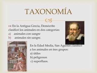 
 En la Antigua Grecia, Demócrito
clasificó los animales en dos categorías:
a) animales con sangre
b) animales sin sangre.
En la Edad Media, San Agustín clasificó
a los animales en tres grupos:
a) a) útiles
b) b) peligrosos
c) superfluos.
TAXONOMÍA
 