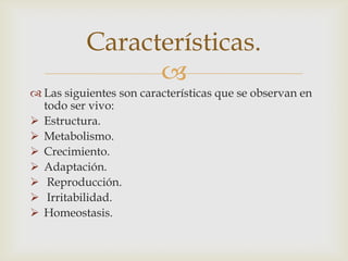 
 Las siguientes son características que se observan en
todo ser vivo:
 Estructura.
 Metabolismo.
 Crecimiento.
 Adaptación.
 Reproducción.
 Irritabilidad.
 Homeostasis.
Características.
 