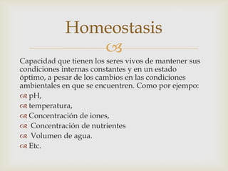 
Capacidad que tienen los seres vivos de mantener sus
condiciones internas constantes y en un estado
óptimo, a pesar de los cambios en las condiciones
ambientales en que se encuentren. Como por ejempo:
 pH,
 temperatura,
 Concentración de iones,
 Concentración de nutrientes
 Volumen de agua.
 Etc.
Homeostasis
 