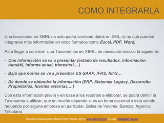 COMO INTEGRARLA
Una taxonomía en XBRL no solo podrá contener datos en XML, si no que pueden
integrarse más información en otros formatos como Excel, PDF, Word,
Para llegar a construir una Taxonomías en XBRL, es necesario realizar la siguiente:
• Que información se va a presentar (estado de resultados, información
bursátil, informe anual, trimestral,…)
• Bajo que norma se va a presentar US GAAP, IFRS, NIFS…
• De donde se obtendrá la información (ERP, Sistemas Legacy, Desarrollo
Propietarios, fuentes externas,…)
Con esta información previa y en base a los reportes a elaborar, se podrá definir la
Taxonomía a utilizar, que en mucho depende si es un tema opcional o esta siendo
requerido por alguna empresa en particular, Bolsa de Valores, Bancos, Agencia
Tributaria,
Derechos Reservados Mario Pérez Villeda, 2014. www.xbrl.org.mx E-mail: info@xbrl.org.mx
 