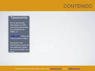 CONTENIDO
Derechos Reservados Mario Pérez Villeda, 2014. www.xbrl.org.mx E-mail: info@xbrl.org.mx
Taxonomía
• Es un documento
electrónico en XML
que esta estructurado
en el estándar de
XBRL 2.1.
• XBRL.ORG, define las
Taxonomías a utilizar
• Se puede crear
taxonomías a partir de
una definición global,
para personalizar una
local
Una Taxonomía en XBRL
contiene varios XML y XSD
que forman un estado de
resultados
 