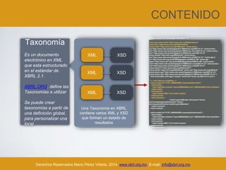 CONTENIDO
Derechos Reservados Mario Pérez Villeda, 2014. www.xbrl.org.mx E-mail: info@xbrl.org.mx
Taxonomía
• Es un documento
electrónico en XML
que esta estructurado
en el estándar de
XBRL 2.1.
• XBRL.ORG, define las
Taxonomías a utilizar
• Se puede crear
taxonomías a partir de
una definición global,
para personalizar una
local
XML XSD
XML XSD
XML XSD
Una Taxonomía en XBRL
contiene varios XML y XSD
que forman un estado de
resultados
<?xml version="1.0" encoding="ISO-8859-1"?>
<xbrli:xbrl xmlns:xbrli="http://www.xbrl.org/2003/instance"
xmlns:link="http://www.xbrl.org/2003/linkbase"
xmlns:xlink="http://www.w3.org/1999/xlink" xmlns:lenloc-
liq="http://www.meh.es/es/fr/gaap/8-9-1999/lenloc-liq/2007-01-31" xmlns:lenloc-
fun="http://www.meh.es/es/fr/gaap/8-9-1999/lenloc-func/2007-01-31" xmlns:lenloc-
sim="http://www.meh.es/es/fr/gaap/8-9-1999/lenloc-sim/2007-01-31"
xmlns:xbrldt="http://xbrl.org/2005/xbrldt" xmlns:lenloc-
ref="http://www.meh.es/es/fr/gaap/8-9-1999/lenloc-ref/2007-01-31" xmlns:dgi-lc-
es="http://www.xbrl.org.es/es/2006/dgi/gp/lc-es/2006-01-09" xmlns:dgi-
types="http://www.xbrl.org.es/es/2006/dgi/gp/types/2006-01-09" xmlns:lenloc-
com="http://www.meh.es/es/fr/gaap/8-9-1999/lenloc-com/2007-01-31" xmlns:lenloc-
ord="http://www.meh.es/es/fr/gaap/8-9-1999/lenloc-ord/2007-01-31"
xmlns:iso4217="http://www.xbrl.org/2003/iso4217"
xmlns:xbrldi="http://xbrl.org/2006/xbrldi" xmlns:ref="http://www.xbrl.org/2004/ref"
xmlns:lenloc-typ="http://www.meh.es/es/fr/gaap/8-9-1999/lenloc-typ/2007-01-31"
xmlns:lenloc-cta="http://www.meh.es/es/fr/gaap/8-9-1999/lenloc-cta/2007-01-31">
<link:schemaRef xlink:type="simple" xlink:href="lenloc-liq-2007-01-31.xsd"/>
<!-- Inicio Nuevos contextos -->
<xbrli:context id="CTXT_00000AA000_ImpuestosDirectosA">
<xbrli:entity>
<xbrli:identifier scheme="www.00000AA000.com">00000AA000</xbrli:identifier>
</xbrli:entity>
<xbrli:period>
<xbrli:instant>2007-12-31</xbrli:instant>
</xbrli:period>
<xbrli:scenario>
<xbrldi:explicitMember dimension="lenloc-
ord:CuentasIngresosDimension">lenloc-
cta:ImpuestosDirectos</xbrldi:explicitMember>
</xbrli:scenario>
</xbrli:context>
<xbrli:context id="CTXT_00000AA000_ImpuestosIndirectosA">
<xbrli:entity>
<xbrli:identifier scheme="www.00000AA000.com">00000AA000</xbrli:identifier>
</xbrli:entity>
<xbrli:period>
<xbrli:instant>2007-12-31</xbrli:instant>
</xbrli:period>
<xbrli:scenario>
 