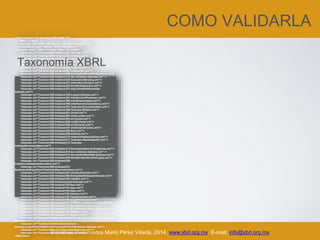 COMO VALIDARLA
Derechos Reservados Mario Pérez Villeda, 2014. www.xbrl.org.mx E-mail: info@xbrl.org.mx
<?xml version="1.0" encoding="ISO-8859-1"?>
<!-- XBRL 2.1 Tests -->
<!-- Copyright 2003 XBRL International. All Rights Reserved. -->
<?xml-stylesheet type="text/xsl" href="testcases.xsl"?>
<testcases name="XBRL 2.1 Tests" date="12/14/2009">
<testcase uri="Common/300-instance/301-idScope.xml"/>
<testcase uri="Common/300-instance/302-context.xml"/>
<testcase uri="Common/300-instance/303-periodType.xml"/>
<testcase uri="Common/300-instance/304-unitOfMeasure.xml"/>
<testcase uri="Common/300-instance/305-decimalPrecision.xml"/>
<testcase uri="Common/300-instance/306-required.xml"/>
<testcase uri="Common/300-instance/307-schemaRef.xml"/>
<testcase uri="Common/300-instance/308-ArcroleAndRoleRefs-testcase.xml"/>
<testcase uri="Common/300-instance/314-lax-validation-testcase.xml" />
<testcase uri="Common/300-instance/320-CalculationBinding.xml"/>
<testcase uri="Common/300-instance/321-internationalization.xml"/>
<testcase uri="Common/300-instance/322-XmlXbrlInteraction.xml"/>
<testcase uri="Common/300-instance/331-equivalentRelationships-
testcase.xml"/>
<testcase uri="Common/300-instance/330-s-equal-testcase.xml"/>
<testcase uri="Common/300-instance/391-inferDecimalPrecision.xml"/>
<testcase uri="Common/300-instance/392-inferEssenceAlias.xml"/>
<testcase uri="Common/300-instance/395-inferNumericConsistency.xml"/>
<testcase uri="Common/300-instance/397-Testcase-SummationItem.xml"/>
<testcase uri="Common/300-instance/398-Testcase-Nillable.xml"/>
<testcase uri="Common/200-linkbase/201-linkref.xml"/>
<testcase uri="Common/200-linkbase/202-xlinkLocator.xml"/>
<testcase uri="Common/200-linkbase/204-arcCycles.xml"/>
<testcase uri="Common/200-linkbase/205-roleDeclared.xml"/>
<testcase uri="Common/200-linkbase/206-arcDeclared.xml"/>
<testcase uri="Common/200-linkbase/207-arcDeclaredCycles.xml"/>
<testcase uri="Common/200-linkbase/209-Arcs.xml"/>
<testcase uri="Common/200-linkbase/208-balance.xml"/>
<testcase uri="Common/200-linkbase/210-relationshipEquivalence.xml"/>
<testcase uri="Common/200-linkbase/211-Testcase-sEqualUsedOn.xml"/>
<testcase uri="Common/200-linkbase/212-Testcase-
linkbaseDocumentation.xml"/>
<testcase uri="Common/200-linkbase/213-SummationItemArcEndpoints.xml"/>
<testcase uri="Common/200-linkbase/214-lax-validation-testcase.xml" />
<testcase uri="Common/200-linkbase/215-ArcroleAndRoleRefs-testcase.xml"/>
<testcase uri="Common/200-linkbase/220-NonStandardArcsAndTypes.xml"/>
<testcase uri="Common/200-linkbase/230-
CustomLinkbasesAndLocators.xml"/>
<testcase uri="Common/200-linkbase/231-
SyntacticallyEqualArcsThatAreNotEquivalentArcs.xml"/>
<testcase uri="Common/200-linkbase/291-inferArcOverride.xml"/>
<testcase uri="Common/200-linkbase/292-Embeddedlinkbaseinthexsd.xml"/>
<testcase uri="Common/200-linkbase/293-UsedOn.xml"/>
<testcase uri="Common/200-linkbase/preferredLabel.xml"/>
<testcase uri="Common/100-schema/102-item.xml"/>
<testcase uri="Common/100-schema/103-type.xml"/>
<testcase uri="Common/100-schema/104-tuple.xml"/>
<testcase uri="Common/100-schema/105-balance.xml"/>
<testcase uri="Common/100-schema/155-TypeExtension.xml"/>
<testcase uri="Common/100-schema/106-targetNamespace.xml"/>
<testcase uri="Common/100-schema/107-DTSWithLinkbaseInSchema.xml"/>
<testcase uri="Common/100-schema/114-lax-validation-testcase.xml" />
<testcase uri="Common/100-schema/115-ArcroleAndRoleRefs-testcase.xml"/>
<testcase uri="Common/100-schema/160-UsedOn.xml"/>
<testcase uri="Common/100-schema/161-Appinfo.xml"/>
<testcase uri="Common/related-standards/xlink/arc-duplication/arc-duplication-
testcase.xml"/>
<testcase uri="Common/related-standards/xml-
schema/uniqueParticleAttribution/uniqueParticleAttribution-testcase.xml"/>
<testcase uri="Common/400-misc/400-nestedElements.xml"/>
<testcase uri="Common/400-misc/401-datatypes.xml"/>
</testcases>
Taxonomía XBRL
 