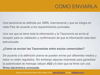 COMO ENVIARLA
Una taxonomía es definida por XBRL Internacional y que se integra en
cada País de acuerdo a los requerimientos puntuales.
Una vez que se tiene toda la información y la Taxonomía se envía al
receptor para su validación y confirmación de que la información esta bien
estructurada.
¿Como se envían las Taxonomías entre socios comerciales?
De acuerdo a la definición previa se pueden enviar por diferentes medios y
estos no están regulados. Sin embargo algunas empresas para garantizar
la autenticidad de mensaje utilizan AS2 y/o bien que se firme con una
firma electrónica avanzada.
Derechos Reservados Mario Pérez Villeda, 2014. www.xbrl.org.mx E-mail: info@xbrl.org.mx
 