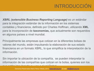 INTRODUCCIÓN
XBRL (extensible Business Reporting Language) es un estándar
para la integración estándar de la información en los sistemas
contables y financieros, definido por Charles Hoffman, utilizando XML
para la incorporación de taxonomías, que actualmente son requeridos
en algunos países a nivel mundial.
Principalmente las empresas que cotizan en la diferentes bolsas de
valores del mundo, están impulsando la elaboración de sus estado
financieros en un formato XBRL, lo que simplifica la interpretación de la
información.
Sin importar la ubicación de la compañía, se pueden interpretar la
información de las compañías que cotizan en la bolsa, quienes son los
que están impulsando su uso a nivel Global.
Derechos Reservados Mario Pérez Villeda, 2014. www.xbrl.org.mx E-mail: info@xbrl.org.mx
 