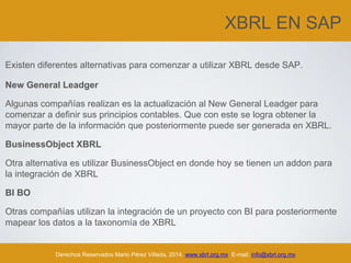XBRL EN SAP
Existen diferentes alternativas para comenzar a utilizar XBRL desde SAP.
New General Leadger
Algunas compañías realizan es la actualización al New General Leadger para
comenzar a definir sus principios contables. Que con este se logra obtener la
mayor parte de la información que posteriormente puede ser generada en XBRL.
BusinessObject XBRL
Otra alternativa es utilizar BusinessObject en donde hoy se tienen un addon para
la integración de XBRL
BI BO
Otras compañías utilizan la integración de un proyecto con BI para posteriormente
mapear los datos a la taxonomía de XBRL
Derechos Reservados Mario Pérez Villeda, 2014. www.xbrl.org.mx E-mail: info@xbrl.org.mx
 