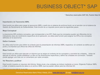BUSINESS OBJECT* SAP
Importación a la Taxonomía XBRL
Esta función se utiliza para cargar la taxonomía XBRL a partir de un sistema de archivos local o en el servidor con el sistema de
Gestión de Rendimiento de Sostenibilidad. Esta función es un requisito previo para los siguientes pasos.
Mapa Conceptual
La taxonomía GRI contiene conceptos, que corresponden a los KPI. Dado que los conceptos pueden ser diferentes de los
indicadores clave de rendimiento específicos de la aplicación, se utiliza esta función para asignar los KPIs a los conceptos
definidos en la taxonomía.
Definir Contexto
Se utiliza esta función para definir el contexto para la presentación de informes XBRL respectiva. Un contexto se define por un
punto y la empresa que ofrece las cifras de informes.
Mapa Contexto
Esta función se utiliza para ejecutar un informe que se asigna el contexto de los conceptos y convierte las unidades .. Antes de
ejecutar el informe, puede establecer un filtro en las dimensiones específicas y definir las unidades de conversión. También
puede agregar una nota con un comentario por cada concepto.
Ver Resumen y publicar
Esta función muestra un resumen del informe. Notas al pie y las unidades se indican mediante un icono. Eligiendo Publicar XBRL
y Salir, el sistema exporta los datos a un archivo XBRL que se pueden utilizar para los informes G3.
* Derechos reservados SAP AG. Fuente SAP
Derechos Reservados Mario Pérez Villeda, 2014. www.xbrl.org.mx E-mail: info@xbrl.org.mx
* Derechos reservados SAP AG, Fuente Help SA
 