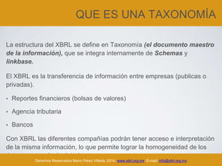 QUE ES UNA TAXONOMÍA
La estructura del XBRL se define en Taxonomía (el documento maestro
de la información), que se integra internamente de Schemas y
linkbase.
El XBRL es la transferencia de información entre empresas (publicas o
privadas).
• Reportes financieros (bolsas de valores)
• Agencia tributaria
• Bancos
Con XBRL las diferentes compañías podrán tener acceso e interpretación
de la misma información, lo que permite lograr la homogeneidad de los
datos para cualquier interlocutor.
Derechos Reservados Mario Pérez Villeda, 2014. www.xbrl.org.mx E-mail: info@xbrl.org.mx
 