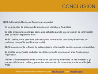 CONCLUSIÓN
XBRL (eXtensible Business Reporting Languaje)
• Es un estándar de creación de información contable y financiera
• Se esta empezando a utilizar como una solución para la interpretación de información
para cualquier región del País.
• XBRL, define, crea, presenta y distribuye la información contable y financiera de
cualquier compañía (publica o privada)
• XBRL complementa la forma de externalizar la información con los socios comerciales.
• Se emplea un software traductor que transforma la información a las Taxonomías
requeridas.
• Facilita la interpretación de la información contable y financiera de las empresas, ya
que permite buscar, editar y presentar información de una manera más sencilla (Vía
Web)
• XBRL, tomará una mayor fuerza en América, en Europa se esta consolidando su
masificación.Derechos Reservados Mario Pérez Villeda, 2014. www.xbrl.org.mx E-mail: info@xbrl.org.mx
 