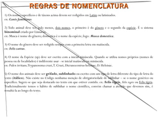 REGRAS DE NOMENCLATURAREGRAS DE NOMENCLATURA
1) Os nomes específicos e de táxons acima devem ser redigidos em Latim ou latinizados.
ex: Canis familiares
2) Todo animal deve ter, pelo menos, dois nomes, o primeiro é do gênero e o segundo da espécie. É o sistema
binominal criado por Linnaeus.
ex: Musca é nome do gênero; domestica é o nome da espécie; logo: Musca domestica.
3) O nome do gênero deve ser redigido sempre com a primeira letra em maiúscula.
ex: Felis cattus.
4) O nome da Espécie (sp) deve ser escrito com a inicial minúscula. Quando se utiliza nomes próprios (nomes de
pessoa ou de localidades) é indiferente usar - se inicial maiúscula ou minúscula.
ex: Pulex irritans;Trypanosoma cruzi,T. Cruzi, Dicranocentrus heloisae; D. Heloisae.
5) O nome dos animais deve ser grifado, sublinhado ou escrito com um tipo de letra diferente do tipo de letra do
texto (itálico). Não existe no Código nenhuma menção de obrigatoriedade de sublinhar – se o nome genérico ou
específico. Sugere-se que seja destacado no texto em que estiver contido. ex: Felis tigris, Felis tigris ou Felis tigris.
Tradicionalmente temos o hábito de sublinhar o nome científico, convém chamar a atenção que devemos sim, é
ressaltá-la ao longo do texto.
 