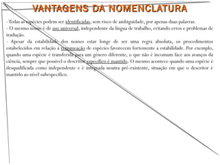 VANTAGENS DA NOMENCLATURAVANTAGENS DA NOMENCLATURA
-Todas as espécies podem ser identificadas, sem risco de ambiguidade, por apenas duas palavras.
- O mesmo nome é de uso universal, independente da língua de trabalho, evitando erros e problemas de
tradução.
- Apesar da estabilidade dos nomes estar longe de ser uma regra absoluta, os procedimentos
estabelecidos em relação à renomeação de espécies favorecem fortemente a estabilidade. Por exemplo,
quando uma espécie é transferida para um género diferente, o que não é incomum face aos avanços da
ciência, sempre que possível o descritor específico é mantido. O mesmo acontece quando uma espécie é
desqualificada como independente e é integrada noutra pré-existente, situação em que o descritor é
mantido ao nível subespecífico.
 