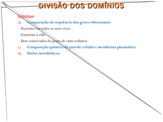 18
Critérios:
a) Comparação da sequência dos genes ribossomais
- Presentes em todos os seres vivos
- Essenciais à vida
- Bem conservados do ponto de vista evolutivo
c) Composição química da parede celular e membrana plasmática
d) Dados metabólicos
DIVISÃO DOS DOMÍNIOSDIVISÃO DOS DOMÍNIOS
 