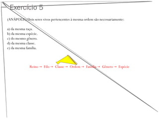 Exercício 5
(ANÁPOLIS) Dois seres vivos pertencentes à mesma ordem são necessariamente:
a) da mesma raça.
b) da mesma espécie.
c) do mesmo gênero.
d) da mesma classe.
e) da mesma família.
Reino → Filo → Classe → Ordem → Família → Gênero → Espécie
 