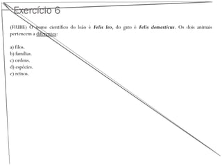 Exercício 6
(FIUBE) O nome científico do leão é Felis leo, do gato é Felis domesticus. Os dois animais
pertencem a diferentes:
a) filos.
b) famílias.
c) ordens.
d) espécies.
e) reinos.
 