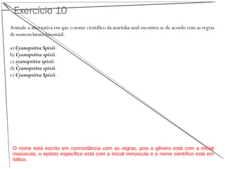 Exercício 10
Assinale a alternativa em que o nome científico da ararinha-azul encontra-se de acordo com as regras
de nomenclatura binomial:
a) Cyanopsitta Spixii.
b) Cyanopsitta spixii.
c) syanopsitta spixii.
d) Cyanopsitta spixii.
e) Cyanopsitta Spixii.
O nome está escrito em concordância com as regras, pois o gênero está com a inicial
maiúscula, o epíteto específico está com a inicial minúscula e o nome científico está em
itálico.
 