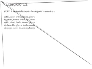 Exercício 11
(UNIP) A sequência hierárquica das categorias taxonômicas é:
a) filo, classe, ordem, família, gênero.
b) gênero, família, ordem, filo, classe.
c) filo, classe, família, ordem, gênero.
d) classe, filo, gênero, família, ordem.
e) ordem, classe, filo, gênero, família.
 