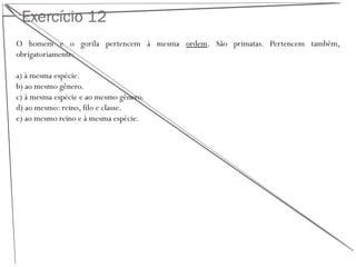 Exercício 12
O homem e o gorila pertencem à mesma ordem. São primatas. Pertencem também,
obrigatoriamente:
a) à mesma espécie.
b) ao mesmo gênero.
c) à mesma espécie e ao mesmo gênero.
d) ao mesmo: reino, filo e classe.
e) ao mesmo reino e à mesma espécie.
 