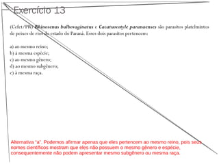 Exercício 13
(Cefet/PR) Rhinoxenus bulbovaginatus e Cacatuocotyle paranaenses são parasitos platelmintos
de peixes de rios do estado do Paraná. Esses dois parasitos pertencem:
a) ao mesmo reino;
b) à mesma espécie;
c) ao mesmo gênero;
d) ao mesmo subgênero;
e) à mesma raça.
Alternativa “a”. Podemos afirmar apenas que eles pertencem ao mesmo reino, pois seus
nomes científicos mostram que eles não possuem o mesmo gênero e espécie,
consequentemente não podem apresentar mesmo subgênero ou mesma raça.
 